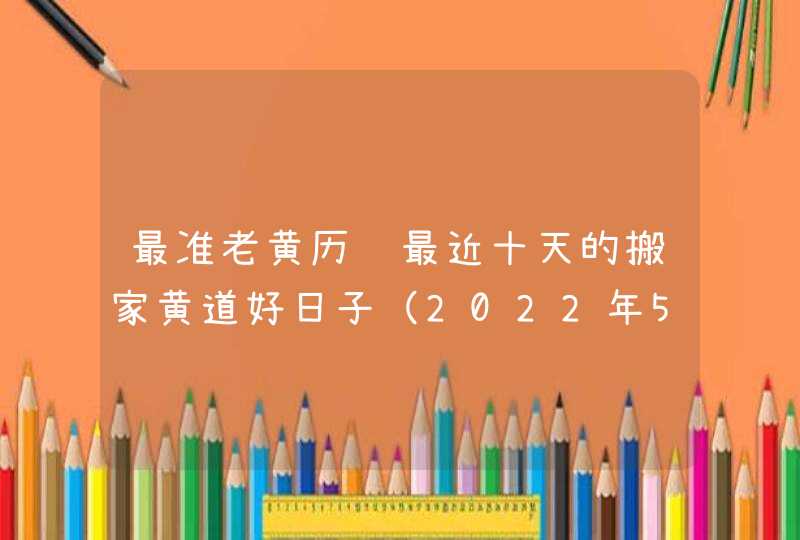 最准老黄历 最近十天的搬家黄道好日子（2022年5月10号更新）